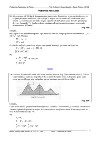 Problemas Resolvidos de Física Prof. Anderson Coser Gaudio – Depto. Física – UFES
Problemas Resolvidos
02. Alega-se que até 900 kg de água podem ser evaporados diariamente pelas grandes árvores. A
evaporação ocorre nas folhas e para chegar lá a água tem de ser elevada desde as raízes da
árvore. (a) Suponha que em média a água seja elevada de 9,20 m acima do solo; que energia
deve ser fornecida? (b) Qual a potência média envolvida, se admitirmos que a evaporação
ocorra durante 12 horas?
(Pág. 159)
Solução.
(a) A água ao ser transportada para o topo da árvore tem sua energia potencial aumentada de UA = 0
até UB = mgh. Ou seja:B
B AU U UΔ = −
U mghΔ =
O trabalho realizado para elevar a água corresponde à energia que deve ser fornecida:
81.226,8 JW U mgh= −Δ = − = −
81,2 kJW ≈ −
(b)
1,88025 W
W mgh
P
t t
= = =
Δ Δ
1,88 WP ≈
[Início]
10. Um carro de montanha russa, sem atrito, parte do ponto A (Fig. 25) com velocidade v0. Calcule
a velocidade do carro: (a) no ponto B, (b) no ponto C, (c) no ponto D. Suponha que o carro
possa ser considerado uma partícula e que permaneça o tempo todo no trilho.
(Pág. 159)
Solução.
Como a única força que realiza trabalho (peso do carrinho) é conservativa, o sistema é conservativo.
Portanto é possível aplicar o princípio da conservação da energia mecânica. Vamos supor que na
base da montanha russa Ug = 0.
(a)
A BE E=
A gA B gBK U K U+ = +
2 2
0
1 1
2 2
Bmv mgh mv mgh+ = +
________________________________________________________________________________________________________
Resnick, Halliday, Krane - Física 1 - 4
a
Ed. - LTC - 1996. Cap. 8 – Conservação da Energia
2
 