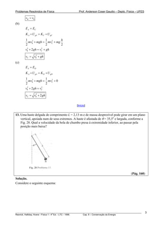 Problemas Resolvidos de Física Prof. Anderson Coser Gaudio – Depto. Física – UFES
0Bv v=
(b)
A CE E=
A gA C gCK U K U+ = +
2 2
0
1 1
2 2
C
h
mv mgh mv mg+ = +
2
h2 2
0 2 Cv gh v g+ = +
2
0Cv v g= + h
(c)
A DE E=
A gA D gDK U K U+ = +
2 2
0
1 1
0
2 2
Cmv mgh mv+ = +
2 2
0 2 Cv gh v+ =
2
0 2Cv v g= + h
[Início]
13. Uma haste delgada de comprimento L = 2,13 m e de massa desprezível pode girar em um plano
vertical, apoiada num de seus extremos. A haste é afastada de θ = 35,5o
e largada, conforme a
Fig. 28. Qual a velocidade da bola de chumbo presa à extremidade inferior, ao passar pela
posição mais baixa?
(Pág. 160)
Solução.
Considere o seguinte esquema:
________________________________________________________________________________________________________
Resnick, Halliday, Krane - Física 1 - 4
a
Ed. - LTC - 1996. Cap. 8 – Conservação da Energia
3
 