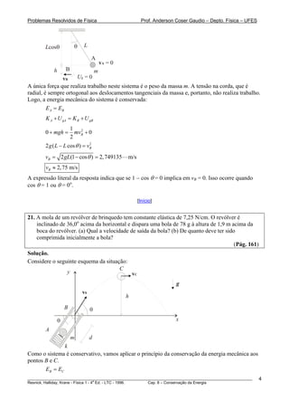 Problemas Resolvidos de Física Prof. Anderson Coser Gaudio – Depto. Física – UFES
Lθ
m
vB
Lcosθ
h
vA = 0
A
B
Ug = 0
A única força que realiza trabalho neste sistema é o peso da massa m. A tensão na corda, que é
radial, é sempre ortogonal aos deslocamentos tangenciais da massa e, portanto, não realiza trabalho.
Logo, a energia mecânica do sistema é conservada:
A BE E=
A gA B gBK U K U+ = +
21
0 0
2
Bmgh mv+ = +
2
2 ( cos ) Bg L L vθ− =
2 (1 cos ) 2,749135 m/sBv gL θ= − =
2,75 m/sBv ≈
A expressão literal da resposta indica que se 1 − cos θ = 0 implica em vB = 0. Isso ocorre quando
cos θ = 1 ou θ = 0 .
B
o
[Início]
21. A mola de um revólver de brinquedo tem constante elástica de 7,25 N/cm. O revólver é
inclinado de 36,0o
acima da horizontal e dispara uma bola de 78 g à altura de 1,9 m acima da
boca do revólver. (a) Qual a velocidade de saída da bola? (b) De quanto deve ter sido
comprimida inicialmente a bola?
(Pág. 161)
Solução.
Considere o seguinte esquema da situação:
m
g
y
x
h
v0
k
θ
A
B
C
vC
d
θ
Como o sistema é conservativo, vamos aplicar o princípio da conservação da energia mecânica aos
pontos B e C.
B CE E=
________________________________________________________________________________________________________
Resnick, Halliday, Krane - Física 1 - 4
a
Ed. - LTC - 1996. Cap. 8 – Conservação da Energia
4
 