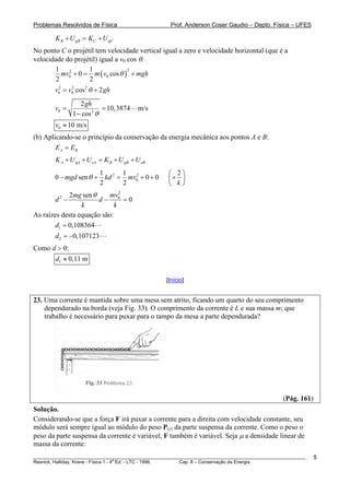 Problemas Resolvidos de Física Prof. Anderson Coser Gaudio – Depto. Física – UFES
________________________________________________________________________________________________________
Resnick, Halliday, Krane - Física 1 - 4
a
Ed. - LTC - 1996. Cap. 8 – Conservação da Energia
5
CB gB C gK U K U+ = +
No ponto C o projétil tem velocidade vertical igual a zero e velocidade horizontal (que é a
velocidade do projétil) igual a v0 cos θ.
( )
22
0 0
1 1
0 cos
2 2
mv m v mghθ+ = +
2 2 2
0 0 cos 2v v gθ= + h
0 2
2
10,3874 m/s
1 cos
gh
v
θ
= =
−
0 10 m/sv ≈
(b) Aplicando-se o princípio da conservação da energia mecânica aos pontos A e B:
A BE E=
A gA eA B gB eBK U U K U U+ + = + +
2 2
0
1 1
0 sen 0 0
2 2
mgd kd mv
k
θ
⎛ ⎞
− + = + + ⎜ ⎟
⎝ ⎠
2
×
2
2 02 sen
0
mvmg
d d
k k
θ
− − =
As raízes desta equação são:
1
2
0,108364
0,107123
d
d
=
= −
Como d > 0:
1 0,11 md ≈
[Início]
23. Uma corrente é mantida sobre uma mesa sem atrito, ficando um quarto do seu comprimento
dependurado na borda (veja Fig. 33). O comprimento da corrente é L e sua massa m; que
trabalho é necessário para puxar para o tampo da mesa a parte dependurada?
(Pág. 161)
Solução.
Considerando-se que a força F irá puxar a corrente para a direita com velocidade constante, seu
módulo será sempre igual ao módulo do peso P(y) da parte suspensa da corrente. Como o peso o
peso da parte suspensa da corrente é variável, F também é variável. Seja μ a densidade linear de
massa da corrente:
 