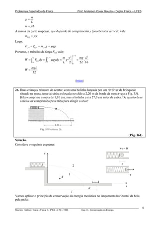 Problemas Resolvidos de Física Prof. Anderson Coser Gaudio – Depto. Física – UFES
m
L
μ =
m Lμ=
A massa da parte suspensa, que depende do comprimento y (coordenada vertical) vale:
( )ym yμ=
Logo:
( ) ( ) ( )y y yF P m g gyμ= = =
Portanto, o trabalho da força F(y) vale:
0
/ 42 2
/ 4
( )
0
0
.
2 2
L
y L
y
y
m y mg L
W F dy gydy g
L L
μ= = = =∫ ∫ 16
32
mgL
W =
[Início]
26. Duas crianças brincam de acertar, com uma bolinha lançada por um revólver de brinquedo
situado na mesa, uma caixinha colocada no chão a 2,20 m da borda da mesa (veja a Fig. 35).
Kiko comprime a mola de 1,10 cm, mas a bolinha cai a 27,0 cm antes da caixa. De quanto deve
a mola ser comprimida pela Biba para atingir o alvo?
(Pág. 161)
Solução.
Considere o seguinte esquema:
g
y
x
d
l
1
2
v
v0 = 0
x
Vamos aplicar o princípio da conservação da energia mecânica no lançamento horizontal da bola
pela mola:
________________________________________________________________________________________________________
Resnick, Halliday, Krane - Física 1 - 4
a
Ed. - LTC - 1996. Cap. 8 – Conservação da Energia
6
 