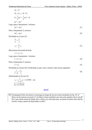 Problemas Resolvidos de Física Prof. Anderson Coser Gaudio – Depto. Física – UFES
0E E=
0 0e eK U K U+ = +
2 21 1
0 0
2 2
kx mv+ = +
2 2
kx mv=
Logo, para o lançamento 1 teremos:
(1)2
1kx mv= 2
1
2
2
Para o lançamento 2, teremos:
(2)2
2kx mv=
Dividindo-se (1) por (2):
1 1
2 2
x v
x v
=
2
2
1
v
1x x
v
= (3)
Movimento horizontal da bola:
0 xx x v= + t
Logo, para o lançamento 1 teremos:
(4)1l d v t− =
Para o lançamento 2, teremos:
(5)2l v t=
Dividindo-se (5) por (4) e lembrando-se que t tem o mesmo valor nessas equações:
2
1
vl
l d v
=
−
(6)
Substituindo-se (6) em (3):
2 1 1,25388 cm
l
x x
l d
= =
−
2 1,25cmx ≈
[Início]
27. Um pequeno bloco de massa m escorrega ao longo de um aro como mostrado na Fig. 36. O
bloco sai do repouso no ponto P. (a) Qual a força resultante que atua nele quando estiver em Q?
(b) A que altura acima do fundo deve o bloco ser solto para que, ao passar na parte mais alta do
círculo, esteja a ponto de desprender-se dele?
________________________________________________________________________________________________________
Resnick, Halliday, Krane - Física 1 - 4
a
Ed. - LTC - 1996. Cap. 8 – Conservação da Energia
7
 
