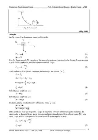 Problemas Resolvidos de Física Prof. Anderson Coser Gaudio – Depto. Física – UFES
(Pág. 161)
Solução.
(a) No ponto Q as forças que atuam no bloco são:
x
yN
P
Q
(1)mg= −P j
i (2)N= −N
Em Q a força normal (N) é a própria força centrípeta do movimento circular de raio R, uma vez que
o peso do bloco (P) não possui componente radial. Logo:
2
,
Q
c Q
mv
F N
R
= = (3)
Aplicando-se o princípio da conservação da energia aos pontos P e Q:
P QE E=
P gP Q gQK U K U+ = +
21
0 5
2
Qmg R mv mgR+ = +
(4)2
8Qv g= R
g
i
j
Substituindo-se (4) em (3):
(5)8N m=
Substituindo-se (5) em (2):
(6)8mg= −N
Portanto, a força resultante sobre o bloco no ponto Q vale:
= +R N P
8mg mg= − −R i
(b) A condição para que no ponto T (topo da trajetória circular) o bloco esteja na iminência de
desprender-se da superfície é que a força normal exercida pela superfície sobre o bloco (NT) seja
zero. Logo, a força centrípeta do bloco no ponto T será seu próprio peso.
2
,
T
c T
mv
F P mg
R
= = =
(7)2
Tv gR=
________________________________________________________________________________________________________
Resnick, Halliday, Krane - Física 1 - 4
a
Ed. - LTC - 1996. Cap. 8 – Conservação da Energia
8
 