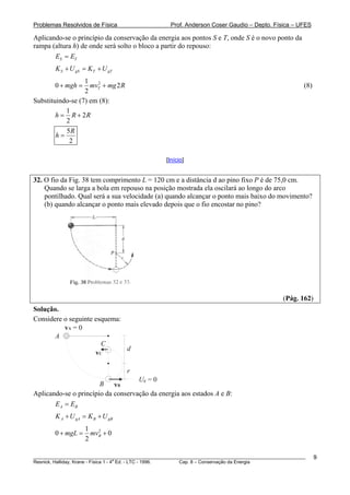 Problemas Resolvidos de Física Prof. Anderson Coser Gaudio – Depto. Física – UFES
Aplicando-se o princípio da conservação da energia aos pontos S e T, onde S é o novo ponto da
rampa (altura h) de onde será solto o bloco a partir do repouso:
S TE E=
________________________________________________________________________________________________________
Resnick, Halliday, Krane - Física 1 - 4
a
Ed. - LTC - 1996. Cap. 8 – Conservação da Energia
9
TS gS T gK U K U+ = +
21
0
2
Tmgh mv mg R+ = + 2 (8)
Substituindo-se (7) em (8):
1
2
2
h R= + R
5
2
R
h =
[Início]
32. O fio da Fig. 38 tem comprimento L = 120 cm e a distância d ao pino fixo P é de 75,0 cm.
Quando se larga a bola em repouso na posição mostrada ela oscilará ao longo do arco
pontilhado. Qual será a sua velocidade (a) quando alcançar o ponto mais baixo do movimento?
(b) quando alcançar o ponto mais elevado depois que o fio encostar no pino?
(Pág. 162)
Solução.
Considere o seguinte esquema:
A
B
C
Ug = 0
d
r
vA = 0
vB
vC
Aplicando-se o princípio da conservação da energia aos estados A e B:
A BE E=
A gA B gBK U K U+ = +
21
0 0
2
BmgL mv+ = +
 