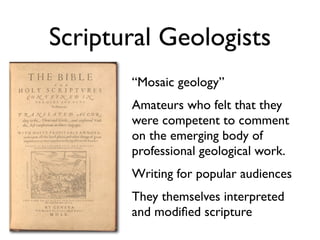 Scriptural Geologists
       “Mosaic geology”
       Amateurs who felt that they
       were competent to comment
       on the emerging body of
       professional geological work.
       Writing for popular audiences
       They themselves interpreted
       and modiﬁed scripture
 