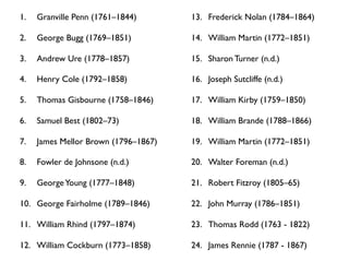 1.   Granville Penn (1761–1844)       13. Frederick Nolan (1784–1864)

2.   George Bugg (1769–1851)          14. William Martin (1772–1851)

3.   Andrew Ure (1778–1857)           15. Sharon Turner (n.d.)

4.   Henry Cole (1792–1858)           16. Joseph Sutcliffe (n.d.)

5.   Thomas Gisbourne (1758–1846)     17. William Kirby (1759–1850)

6.   Samuel Best (1802–73)            18. William Brande (1788–1866)

7.   James Mellor Brown (1796–1867)   19. William Martin (1772–1851)

8.   Fowler de Johnsone (n.d.)        20. Walter Foreman (n.d.)

9.   George Young (1777–1848)         21. Robert Fitzroy (1805–65)

10. George Fairholme (1789–1846)      22. John Murray (1786–1851)

11. William Rhind (1797–1874)         23. Thomas Rodd (1763 - 1822)

12. William Cockburn (1773–1858)      24. James Rennie (1787 - 1867)
 