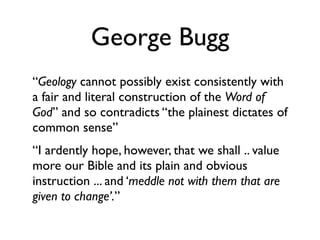 George Bugg
“Geology cannot possibly exist consistently with
a fair and literal construction of the Word of
God” and so contradicts “the plainest dictates of
common sense”
“I ardently hope, however, that we shall .. value
more our Bible and its plain and obvious
instruction ... and ‘meddle not with them that are
given to change’.”
 
