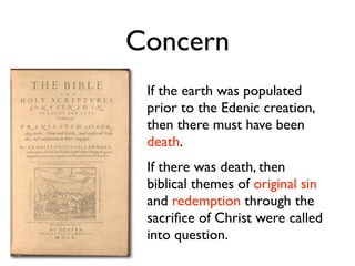 Concern
 If the earth was populated
 prior to the Edenic creation,
 then there must have been
 death.
 If there was death, then
 biblical themes of original sin
 and redemption through the
 sacriﬁce of Christ were called
 into question.
 