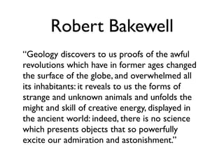 Robert Bakewell
“Geology discovers to us proofs of the awful
revolutions which have in former ages changed
the surface of the globe, and overwhelmed all
its inhabitants: it reveals to us the forms of
strange and unknown animals and unfolds the
might and skill of creative energy, displayed in
the ancient world: indeed, there is no science
which presents objects that so powerfully
excite our admiration and astonishment.”
 