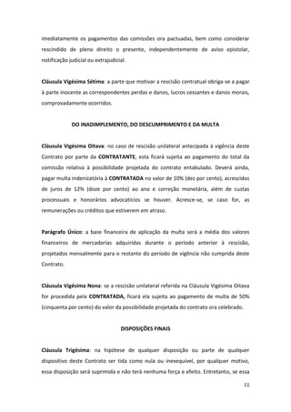 11
imediatamente os pagamentos das comissões ora pactuadas, bem como considerar
rescindido de pleno direito o presente, independentemente de aviso epistolar,
notificação judicial ou extrajudicial.
Cláusula Vigésima Sétima: a parte que motivar a rescisão contratual obriga-se a pagar
à parte inocente as correspondentes perdas e danos, lucros cessantes e danos morais,
comprovadamente ocorridos.
DO INADIMPLEMENTO, DO DESCUMPRIMENTO E DA MULTA
Cláusula Vigésima Oitava: no caso de rescisão unilateral antecipada à vigência deste
Contrato por parte da CONTRATANTE, esta ficará sujeita ao pagamento do total da
comissão relativa à possibilidade projetada do contrato entabulado. Deverá ainda,
pagar multa indenizatória à CONTRATADA no valor de 10% (dez por cento), acrescidos
de juros de 12% (doze por cento) ao ano e correção monetária, além de custas
processuais e honorários advocatícios se houver. Acresce-se, se caso for, as
remunerações ou créditos que estiverem em atraso.
Parágrafo Único: a base financeira de aplicação da multa será a média dos valores
financeiros de mercadorias adquiridas durante o período anterior à rescisão,
projetados mensalmente para o restante do período de vigência não cumprida deste
Contrato.
Cláusula Vigésima Nona: se a rescisão unilateral referida na Cláusula Vigésima Oitava
for procedida pela CONTRATADA, ficará ela sujeita ao pagamento de multa de 50%
(cinquenta por cento) do valor da possibilidade projetada do contrato ora celebrado.
DISPOSIÇÕES FINAIS
Cláusula Trigésima: na hipótese de qualquer disposição ou parte de qualquer
dispositivo deste Contrato ser tida como nula ou inexequível, por qualquer motivo,
essa disposição será suprimida e não terá nenhuma força e efeito. Entretanto, se essa
 