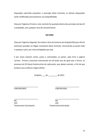 12
disposição suprimida prejudicar a execução deste Contrato, as demais disposições
serão modificadas para preservar sua exequibilidade.
Cláusula Trigésima Primeira: este contrato foi ajustado dentro dos princípios da boa fé
e probidade, sem qualquer vício de consentimento.
DO FORO
Cláusula Trigésima Segunda: fica eleito o foro da Comarca de Anápolis/GO para dirimir
eventuais questões ou litígios resultantes deste Contrato, renunciando as partes todo
e qualquer outro, por mais privilegiado que seja.
E por assim estarem certas, justas e contratadas, as partes, após lê-lo e julgá-lo
correto, firmam o presente instrumento em 03 (três) vias de igual teor e forma, na
presença de 02 (duas) testemunhas de cada parte, que abaixo assinam, a fim de que
produza seus jurídicos e legais efeitos.
Anápolis, ___ de _________ de 2012.
________________________ ________________________
CONTRATANTE CONTRATADA
________________________ ________________________
RG: RG:
CPF: CPF:
Testemunha Contratante Testemunha Contratada
 