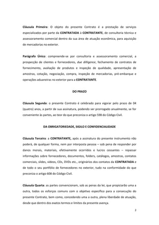 2
Cláusula Primeira: O objeto do presente Contrato é a prestação de serviços
especializados por parte da CONTRATADA à CONTRATANTE, de consultoria técnica e
assessoramento comercial dentro da sua área de atuação econômica, para aquisição
de mercadorias no exterior.
Parágrafo Único: compreende-se por consultoria e assessoramento comercial, a
prospecção de clientes e fornecedores, due dilligence, fechamento de contratos de
fornecimento, avaliação de produtos e inspeção de qualidade, apresentação de
amostras, cotação, negociação, compra, inspeção de mercadorias, pré-embarque e
operações aduaneiras no exterior para a CONTRATANTE.
DO PRAZO
Cláusula Segunda: o presente Contrato é celebrado para vigorar pelo prazo de 04
(quatro) anos, a partir de sua assinatura, podendo ser prorrogado anualmente, se for
conveniente às partes, ao teor do que preconiza o artigo 598 do Código Civil.
DA OBRIGATORIEDADE, SIGILO E CONFIDENCIALIDADE
Cláusula Terceira: a CONTRATANTE, após a assinatura do presente instrumento não
poderá, de qualquer forma, nem por interposta pessoa – sob pena de responder por
danos morais, materiais, efetivamente ocorridos e lucros cessantes – repassar
informações sobre fornecedores, documentos, folders, catálogos, amostras, contatos
comerciais, slides, vídeos, CDs, DVDs etc., originários dos contatos da CONTRATADA e
de todo o seu portfólio de fornecedores no exterior, tudo na conformidade do que
preconiza o artigo 608 do Código Civil.
Cláusula Quarta: as partes convencionam, sob as penas da lei, que propiciarão uma a
outra, todos os esforços comuns com o objetivo específico para a consecução do
presente Contrato, bem como, concedendo uma a outra, plena liberdade de atuação,
desde que dentro dos exatos termos e limites da presente avença.
 