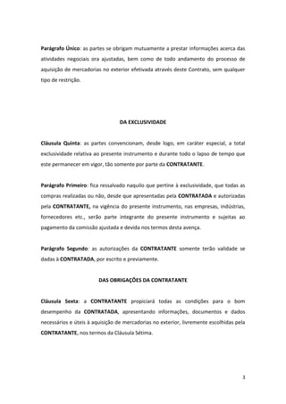 3
Parágrafo Único: as partes se obrigam mutuamente a prestar informações acerca das
atividades negociais ora ajustadas, bem como de todo andamento do processo de
aquisição de mercadorias no exterior efetivada através deste Contrato, sem qualquer
tipo de restrição.
DA EXCLUSIVIDADE
Cláusula Quinta: as partes convencionam, desde logo, em caráter especial, a total
exclusividade relativa ao presente instrumento e durante todo o lapso de tempo que
este permanecer em vigor, tão somente por parte da CONTRATANTE.
Parágrafo Primeiro: fica ressalvado naquilo que pertine à exclusividade, que todas as
compras realizadas ou não, desde que apresentadas pela CONTRATADA e autorizadas
pela CONTRATANTE, na vigência do presente instrumento, nas empresas, indústrias,
fornecedores etc., serão parte integrante do presente instrumento e sujeitas ao
pagamento da comissão ajustada e devida nos termos desta avença.
Parágrafo Segundo: as autorizações da CONTRATANTE somente terão validade se
dadas à CONTRATADA, por escrito e previamente.
DAS OBRIGAÇÕES DA CONTRATANTE
Cláusula Sexta: a CONTRATANTE propiciará todas as condições para o bom
desempenho da CONTRATADA, apresentando informações, documentos e dados
necessários e úteis à aquisição de mercadorias no exterior, livremente escolhidas pela
CONTRATANTE, nos termos da Cláusula Sétima.
 