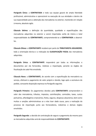 4
Parágrafo Único: a CONTRATADA e toda sua equipe gozará de ampla liberdade
profissional, administrativa e operacional na execução de sua atividade e dentro de
sua especialidade para a obtenção das mercadorias no exterior, mantendo em relação
à mesma, absoluto sigilo.
Cláusula Sétima: a definição da quantidade, qualidade e especificações das
mercadorias adquiridas no exterior a serem importadas serão de inteira e total
responsabilidade da CONTRATANTE, comprometendo-se a CONTRATADA a observá-
las.
Cláusula Oitava: a CONTRATANTE receberá por parte do TRIBUTARISTA ADUANEIRO,
toda a orientação técnica e a indicação da CLASSIFICAÇÃO FISCAL das mercadorias
adquiridas.
Parágrafo Único: a CONTRATANTE responderá por todas as informações e
documentos por ela fornecidos, relativos a importação, perante os órgãos de
fiscalização de cada País envolvido.
Cláusula Nona: a CONTRATANTE, de acordo com a especificação da mercadoria ou
serviço, efetivará o pagamento do valor próprio e devido, logo após a assinatura do
pedido, consoante disposição expressa no Parágrafo seguinte.
Parágrafo Primeiro: Os pagamentos devidos pela CONTRATANTE compreendem o
valor das mercadorias, tributos, impostos, contribuições, comissões, taxas, custos
portuários, alfandegários e bancários, fretes, seguros, despesas aduaneiras, bem como
multas e sanções administrativas se a elas tiver dado causa, para a realização do
processo de importação junto aos fornecedores, indústrias e demais órgãos
envolvidos.
Parágrafo Segundo: a decisão de contratação de seguro e pagamento do mesmo para
as mercadorias adquiridas será de responsabilidade da CONTRATANTE.
 