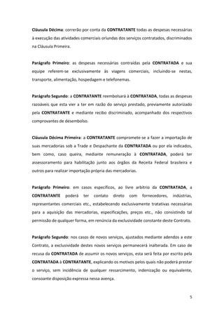 5
Cláusula Décima: correrão por conta da CONTRATANTE todas as despesas necessárias
à execução das atividades comerciais oriundas dos serviços contratados, discriminados
na Cláusula Primeira.
Parágrafo Primeiro: as despesas necessárias contraídas pela CONTRATADA e sua
equipe referem-se exclusivamente às viagens comerciais, incluindo-se nestas,
transporte, alimentação, hospedagem e telefonemas.
Parágrafo Segundo: a CONTRATANTE reembolsará à CONTRATADA, todas as despesas
razoáveis que esta vier a ter em razão do serviço prestado, previamente autorizado
pela CONTRATANTE e mediante recibo discriminado, acompanhado dos respectivos
comprovantes de desembolso.
Cláusula Décima Primeira: a CONTRATANTE compromete-se a fazer a importação de
suas mercadorias sob a Trade e Despachante da CONTRATADA ou por ela indicados,
bem como, caso queira, mediante remuneração à CONTRATADA, poderá ter
assessoramento para habilitação junto aos órgãos da Receita Federal brasileira e
outros para realizar importação própria das mercadorias.
Parágrafo Primeiro: em casos específicos, ao livre arbítrio da CONTRATADA, a
CONTRATANTE poderá ter contato direto com fornecedores, indústrias,
representantes comerciais etc., estabelecendo exclusivamente tratativas necessárias
para a aquisição das mercadorias, especificações, preços etc., não consistindo tal
permissão de qualquer forma, em renúncia da exclusividade constante deste Contrato.
Parágrafo Segundo: nos casos de novos serviços, ajustados mediante adendos a este
Contrato, a exclusividade destes novos serviços permanecerá inalterada. Em caso de
recusa da CONTRATADA de assumir os novos serviços, esta será feita por escrito pela
CONTRATADA à CONTRATANTE, explicando os motivos pelos quais não poderá prestar
o serviço, sem incidência de qualquer ressarcimento, indenização ou equivalente,
consoante disposição expressa nessa avença.
 
