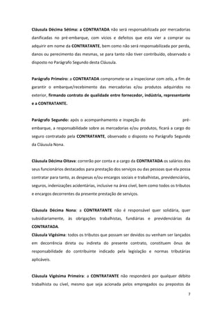 7
Cláusula Décima Sétima: a CONTRATADA não será responsabilizada por mercadorias
danificadas no pré-embarque, com vícios e defeitos que esta vier a comprar ou
adquirir em nome da CONTRATANTE, bem como não será responsabilizada por perda,
danos ou perecimento das mesmas, se para tanto não tiver contribuído, observado o
disposto no Parágrafo Segundo desta Cláusula.
Parágrafo Primeiro: a CONTRATADA compromete-se a inspecionar com zelo, a fim de
garantir o embarque/recebimento das mercadorias e/ou produtos adquiridos no
exterior, firmando contrato de qualidade entre fornecedor, indústria, representante
e a CONTRATANTE.
Parágrafo Segundo: após o acompanhamento e inspeção do pré-
embarque, a responsabilidade sobre as mercadorias e/ou produtos, ficará a cargo do
seguro contratado pela CONTRATANTE, observado o disposto no Parágrafo Segundo
da Cláusula Nona.
Cláusula Décima Oitava: correrão por conta e a cargo da CONTRATADA os salários dos
seus funcionários destacados para prestação dos serviços ou das pessoas que ela possa
contratar para tanto, as despesas e/ou encargos sociais e trabalhistas, previdenciários,
seguros, indenizações acidentárias, inclusive na área cível, bem como todos os tributos
e encargos decorrentes da presente prestação de serviços.
Cláusula Décima Nona: a CONTRATANTE não é responsável quer solidária, quer
subsidiariamente, às obrigações trabalhistas, fundiárias e previdenciárias da
CONTRATADA.
Cláusula Vigésima: todos os tributos que possam ser devidos ou venham ser lançados
em decorrência direta ou indireta do presente contrato, constituem ônus de
responsabilidade do contribuinte indicado pela legislação e normas tributárias
aplicáveis.
Cláusula Vigésima Primeira: a CONTRATANTE não responderá por qualquer débito
trabalhista ou cível, mesmo que seja acionada pelos empregados ou prepostos da
 