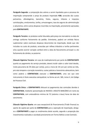 9
Parágrafo Segundo: a composição dos valores a serem liquidados para o processo de
importação compreende o preço do produto importado FOB, acrescido dos custos
portuários, alfandegários, bancários, fretes, seguros, tributos e impostos
contribuições, emolumentos, tarifas, armazenagens, taxa de seguros de administração
e aduaneiras, entre outras despesas incorridas na importação, previamente aprovadas
pela CONTRATANTE.
Parágrafo Terceiro: os produtos serão faturados pelo preço da mercadoria na data da
entrega conforme fechamento do pedido. Entretanto, poderá ser emitida fatura
suplementar sobre eventuais despesas decorrentes da importação, desde que não
incluídas no custo do produto, acrescidas por reflexo tributário e tarifas pertinentes
e/ou quando ocorrer variação cambial entre a data do faturamento principal e a do
fechamento do câmbio, se posterior.
Cláusula Vigésima Terceira: em caso de inadimplemento por parte da CONTRATANTE
quanto ao pagamento do serviço prestado, deverá incidir sobre o valor total devido,
multa pecuniária de 2% (dois por cento), juros e mora de 1% (um por cento) ao mês,
pro rata tempore e correção monetária, custas judiciais e honorários advocatícios, bem
como poderá a CONTRATADA executar a CONTRATANTE, uma vez que este
instrumento é título executivo extrajudicial, na forma ao art. 585, inciso II, do Código
de Processo Civil.
Parágrafo Único: a CONTRATANTE efetuará os pagamentos das comissões devidas à
CONTRATADA, mediante apresentação de INVOICE e BOLETO BANCÁRIO em nome da
CONTRATADA, com antecedência mínima de 72 (setenta e duas) horas da data do
vencimento.
Cláusula Vigésima Quarta: em caso excepcional de financiamento (Trade Finance) ou
aporte de capital por parte da CONTRATADA para a operação de importação, obriga-
se a CONTRATANTE a pagar os rendimentos deste acordo, segundo a proporção dos
investimentos realizados e acordada previamente em Termo Aditivo a este Contrato.
 