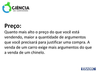 Preço: 
Quanto mais alto o preço do que você está 
vendendo, maior a quantidade de argumentos 
que você precisará para justificar uma compra. A 
venda de um carro exige mais argumentos do que 
a venda de um chinelo.
 