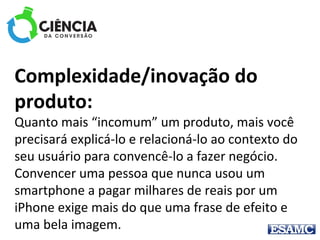 Complexidade/inovação do
produto: 
Quanto mais “incomum” um produto, mais você 
precisará explicá-lo e relacioná-lo ao contexto do 
seu usuário para convencê-lo a fazer negócio. 
Convencer uma pessoa que nunca usou um 
smartphone a pagar milhares de reais por um 
iPhone exige mais do que uma frase de efeito e 
uma bela imagem.
 