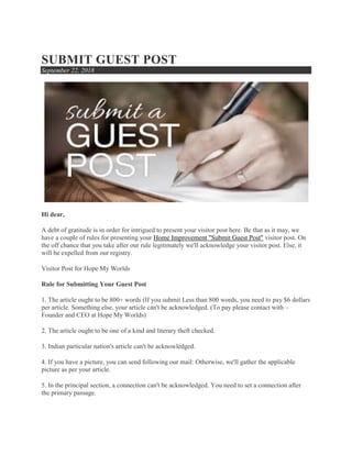 SUBMIT GUEST POST
September 22, 2018
Hi dear,
A debt of gratitude is in order for intrigued to present your visitor post here. Be that as it may, we
have a couple of rules for presenting your Home Improvement "Submit Guest Post" visitor post. On
the off chance that you take after our rule legitimately we'll acknowledge your visitor post. Else, it
will be expelled from our registry.
Visitor Post for Hope My Worlds
Rule for Submitting Your Guest Post
1. The article ought to be 800+ words (If you submit Less than 800 words, you need to pay $6 dollars
per article. Something else, your article can't be acknowledged. (To pay please contact with –
Founder and CEO at Hope My Worlds)
2. The article ought to be one of a kind and literary theft checked.
3. Indian particular nation's article can't be acknowledged.
4. If you have a picture, you can send following our mail: Otherwise, we'll gather the applicable
picture as per your article.
5. In the principal section, a connection can't be acknowledged. You need to set a connection after
the primary passage.
 