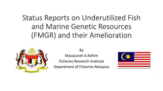 Status Reports on Underutilized Fish
and Marine Genetic Resources
(FMGR) and their Amelioration
By
Masazurah A.Rahim
Fisheries Research Institute
Department of Fisheries Malaysia
 
