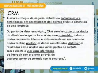 CRM
“ É uma estratégia de negócio voltada ao entendimento e
antecipação das necessidades dos clientes atuais e potenciais
de uma empresa.
Do ponto de vista tecnológico, CRM envolve capturar os dados
do cliente ao longo de toda a empresa, consolidar todos os
dados capturados interna e externamente em um banco de
dados central, analisar os dados consolidados, distribuir os
resultados dessa análise aos vários pontos de contato
com o cliente e usar essa informação
ao interagir com o cliente através de
qualquer ponto de contado com a empresa.".
 
