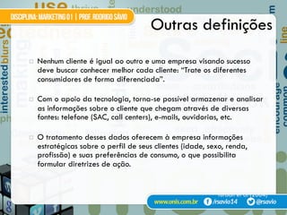 Outras definições
¤  Nenhum cliente é igual ao outro e uma empresa visando sucesso
deve buscar conhecer melhor cada cliente: “Trate os diferentes
consumidores de forma diferenciada”.
¤  Com o apoio da tecnologia, torna-se possível armazenar e analisar
as informações sobre o cliente que chegam através de diversas
fontes: telefone (SAC, call centers), e-mails, ouvidorias, etc.
¤  O tratamento desses dados oferecem à empresa informações
estratégicas sobre o perfil de seus clientes (idade, sexo, renda,
profissão) e suas preferências de consumo, o que possibilita
formular diretrizes de ação.
Turban et al (2004)
 