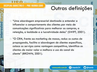 Outras definições
¤  “Uma abordagem empresarial destinada a entender e
influenciar o comportamento dos clientes por meio de
comunicações significativas para melhorar as compras, a
retenção, a lealdade e a lucratividade deles” (SWIFT, 2001).
¤  “O CRM, frente ao marketing de massa, reduz os custos de
propaganda, facilita a abordagem de clientes específicos,
coloca os serviços como vantagem competitiva, identifica os
clientes de maior valor e melhora o uso do canal do
cliente” (BROWN, 2001).
apud Silva e Gardesani (2001)
 