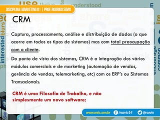 CRM
!  Captura, processamento, análise e distribuição de dados (o que
ocorre em todos os tipos de sistemas) mas com total preocupação
com o cliente.
!  Do ponto de vista dos sistemas, CRM é a integração dos vários
módulos comerciais e de marketing (automação de vendas,
gerência de vendas, telemarketing, etc) com os ERP’s ou Sistemas
Transacionais.
CRM é uma Filosofia de Trabalho, e não
simplesmente um novo software;
 