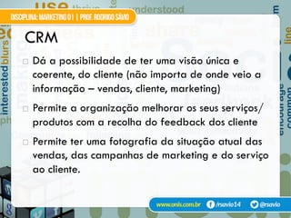 CRM
!  Dá a possibilidade de ter uma visão única e
coerente, do cliente (não importa de onde veio a
informação – vendas, cliente, marketing)
!  Permite a organização melhorar os seus serviços/
produtos com a recolha do feedback dos cliente
!  Permite ter uma fotografia da situação atual das
vendas, das campanhas de marketing e do serviço
ao cliente.
 