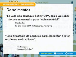 Depoimentos
“Se você não consegue definir CRM, como vai saber
do que se necessita para implementá-lo?”
Rick Barlow
Ex-chairman- CEO da Frequency Marketing
“Uma estratégia de negócios para conquistar e reter
os clientes mais valiosos”.
Bob Thompson
Fundador CRM Guru”
 