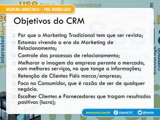 23
!  Por que o Marketing Tradicional tem que ser revisto;
!  Estamos vivendo a era do Marketing de
Relacionamento;
!  Controle dos processos de relacionamento;
!  Melhorar a imagem da empresa perante o mercado,
com melhores serviços, no que tange a informações;
!  Retenção de Clientes Fiéis marca/empresa;
!  Foco no Consumidor, que é razão de ser de qualquer
negócio.
!  Escolher Clientes e Fornecedores que tragam resultados
positivos (lucro);
Objetivos do CRM
 