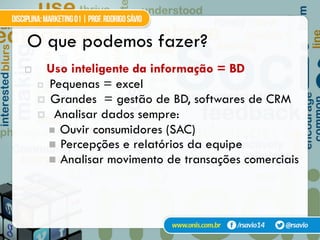 O que podemos fazer?
!  Uso inteligente da informação = BD
¤  Pequenas = excel
¤  Grandes = gestão de BD, softwares de CRM
¤  Analisar dados sempre:
"  Ouvir consumidores (SAC)
"  Percepções e relatórios da equipe
"  Analisar movimento de transações comerciais
 