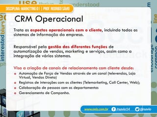 31
Trata os aspectos operacionais com o cliente, incluindo todos os
sistemas de informação da empresa.
Responsável pela gestão das diferentes funções de
automatização de vendas, marketing e serviços, assim como a
integração de vários sistemas.
Visa a criação de canais de relacionamento com cliente desde:
¤  Automação de Força de Vendas através de um canal (televendas, Loja
Virtual, Vendas Direta)
¤  Registros de interações com os clientes (Telemarketing, Call Center, Web);
¤  Colaboração de pessoas com os departamentos
¤  Gerenciamento de Campanha.
CRM Operacional
 