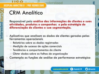 CRM Analítico
Responsável pela análise das informações de clientes e suas
atividades, produtos e campanhas e pela estratégia de
diferenciação de clientes e sua segmentação.
!  Aplicativos que analisam os dados de clientes gerados pelas
ferramentas operacionais
¤  Relatórios sobre os dados registrados
¤  Medição de sucesso de ações comerciais
¤  Tendências e comportamentos do cliente
¤  Obter dados sobre as falhas de organização
!  Contempla as funções de análise de performance estratégica
 