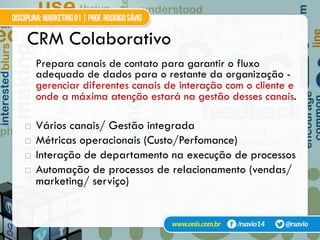 CRM Colaborativo
Prepara canais de contato para garantir o fluxo
adequado de dados para o restante da organização -
gerenciar diferentes canais de interação com o cliente e
onde a máxima atenção estará na gestão desses canais.
!  Vários canais/ Gestão integrada
!  Métricas operacionais (Custo/Perfomance)
!  Interação de departamento na execução de processos
!  Automação de processos de relacionamento (vendas/
marketing/ serviço)
 