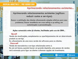 Aprimorando relacionamentos existentes...
Aprimorando relacionamentos existentes (agilizar:
reduzir custos e serviços):
Buscar a satisfação dos clientes oferencendo soluções efetivas para seus
problemas. Buscar excelência em cross-selling e up-selling, em
customização e personalização.
Ações comerciais entre já clientes, facilitadas pelo uso do CRM...
Up-sell
Venda de atualizações, complementos ou aperfeiçoamentos de um determinado
produto ou serviço.
Ex: oferecimento de uma nova versão de softwares para os clientes.
Cross-sell
Venda de mercadorias e serviços relacionados entre si.
Ex: em um banco, quando houver um grande depósito, uma pessoa de vendas
será acionada para ligar ao cliente e oferecer opções de investimento.
 
