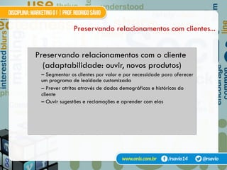 Preservando relacionamentos com clientes...
Preservando relacionamentos com o cliente
(adaptabilidade: ouvir, novos produtos)
– Segmentar os clientes por valor e por necessidade para oferecer
um programa de lealdade customizada
– Prever atritos através de dados demográficos e históricos do
cliente
– Ouvir sugestões e reclamações e aprender com elas
 