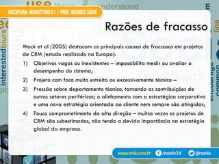 Razões de fracasso
Mack et al (2005) destacam as principais causas de fracassos em projetos
de CRM (estudo realizado na Europa):
1)  Objetivos vagos ou inexistentes – impossibilita medir ou avaliar o
desempenho do sistema;
2)  Projeto com foco muito estreito ou excessivamente técnico –
3)  Pressão sobre departamento técnico, tornando as contribuições de
outros setores periféricos; o alinhamento com a estratégica corporativa
e uma nova estratégia orientada ao cliente nem sempre são atingidas;
4)  Pouco comprometimento da alta direção – muitas vezes os projetos de
CRM são subestimados, não tendo a devida importância na estratégia
global da empresa.
 
