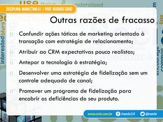 Outras razões de fracasso
!  Confundir ações táticas de marketing orientado à
transação com estratégia de relacionamento;
!  Atribuir ao CRM expectativas pouco realistas;
!  Antepor a tecnologia à estratégia;
!  Desenvolver uma estratégia de fidelização sem um
controle adequado de canal;
!  Promover um programa de fidelização para
encobrir as deficiências do seu produto.
 