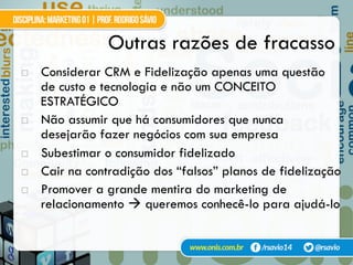!  Considerar CRM e Fidelização apenas uma questão
de custo e tecnologia e não um CONCEITO
ESTRATÉGICO
!  Não assumir que há consumidores que nunca
desejarão fazer negócios com sua empresa
!  Subestimar o consumidor fidelizado
!  Cair na contradição dos “falsos” planos de fidelização
!  Promover a grande mentira do marketing de
relacionamento $ queremos conhecê-lo para ajudá-lo
Outras razões de fracasso
 