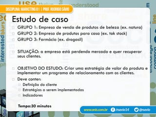 Estudo de caso
!  GRUPO 1: Empresa de venda de produtos de beleza (ex. natura)
!  GRUPO 2: Empresa de produtos para casa (ex. tok stock)
!  GRUPO 3: Farmácia (ex. drogasil)
!  SITUAÇÃO: a empresa está perdendo mercado e quer recuperar
seus clientes.
!  OBJETIVO DO ESTUDO: Criar uma estratégia de valor do produto e
implementar um programa de relacionamento com os clientes.
!  Deve conter:
¤  Definição do cliente
¤  Estratégias a serem implementadas
¤  Indicadores
Tempo:30 minutos
 