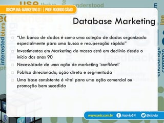Database Marketing
!  “Um banco de dados é como uma coleção de dados organizada
especialmente para uma busca e recuperação rápida”
!  Investimentos em Marketing de massa está em declínio desde o
início dos anos 90
!  Necessidade de uma ação de marketing ‘confiável’
!  Público direcionado, ação direta e segmentada
!  Uma base consistente é vital para uma ação comercial ou
promoção bem sucedida
Nash (1994)
 