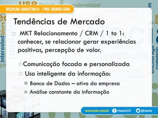 Tendências de Mercado
!  MKT Relacionamento / CRM / 1 to 1:
conhecer, se relacionar gerar experiências
positivas, percepção de valor.
¤ Comunicação focada e personalizada
¤  Uso inteligente da informação:
"  Banco de Dados – ativo da empresa
"  Análise constante da informação
 
