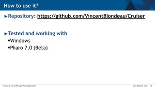 Lam Research Corp.Cruiser: A Tool to Package Pharo Applications 12
►Repository: https://github.com/VincentBlondeau/Cruiser
►Tested and working with
Windows
Pharo 7.0 (Beta)
How to use it?
 