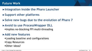 Lam Research Corp.Cruiser: A Tool to Package Pharo Applications 15
►Integration inside the Pharo Launcher
►Support other platforms
►Solve new bugs due to the evolution of Pharo 7
►Avoid to use ProcessWrapper DLL
Implies no-blocking FFI multi-threading
►Add new features
Loading baseline and configurations
Copy Resources
Other ideas?
Future Work
 