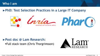 Lam Research Corp.Cruiser: A Tool to Package Pharo Applications 2
►PhD: Test Selection Practices in a Large IT Company
►Post doc @ Lam Research:
Full stack team (Chris Thorgrimsson)
Who I am
 