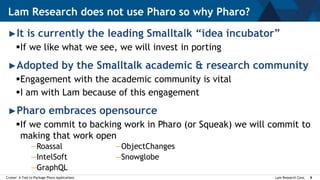Lam Research Corp.Cruiser: A Tool to Package Pharo Applications 8
►It is currently the leading Smalltalk “idea incubator”
If we like what we see, we will invest in porting
►Adopted by the Smalltalk academic & research community
Engagement with the academic community is vital
I am with Lam because of this engagement
►Pharo embraces opensource
If we commit to backing work in Pharo (or Squeak) we will commit to
making that work open
Lam Research does not use Pharo so why Pharo?
—Roassal
—IntelSoft
—GraphQL
—ObjectChanges
—Snowglobe
 