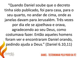“Quando Daniel soube que o decreto
tinha sido publicado, foi para casa, para o
seu quarto, no andar de cima, onde as
janelas davam para Jerusalém. Três vezes
por dia ele se ajoelhava e orava,
agradecendo ao seu Deus, como
costumava fazer. Então aqueles homens
foram ver e encontraram Daniel orando,
pedindo ajuda a Deus.” (Daniel 6.10,11)
 