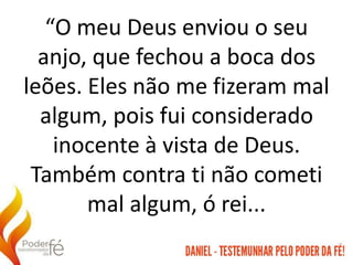 “O meu Deus enviou o seu
anjo, que fechou a boca dos
leões. Eles não me fizeram mal
algum, pois fui considerado
inocente à vista de Deus.
Também contra ti não cometi
mal algum, ó rei...
 